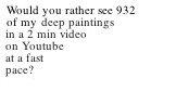 Would you rather see 932 of my paintings in a two minute video on Youtube. Very fast pace.