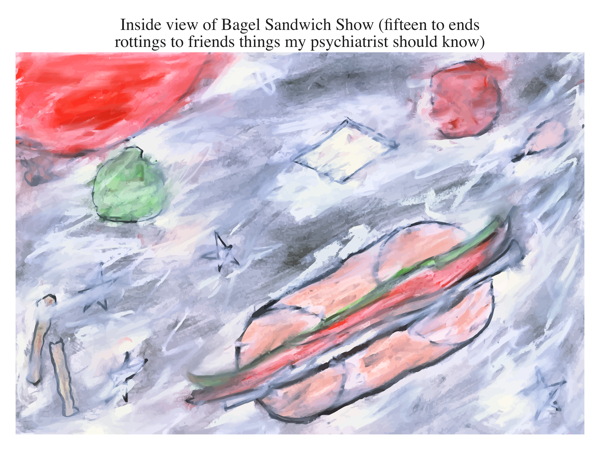 Inside view of Bagel Sandwich Show (fifteen to ends rottings to friends things my psychiatrist should know)