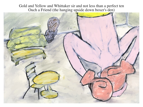 Gold and Yellow and Whittaker sir and not less than a perfect ten Ouch a Friend (the hanging upside down boxer's den)